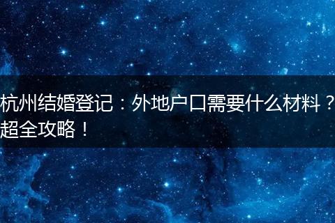 杭州结婚登记：外地户口需要什么材料？超全攻略！