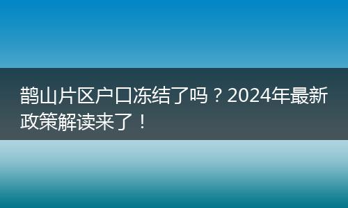 鹊山片区户口冻结了吗？2024年最新政策解读来了！