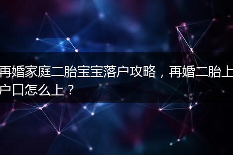 再婚家庭二胎宝宝落户攻略，再婚二胎上户口怎么上？