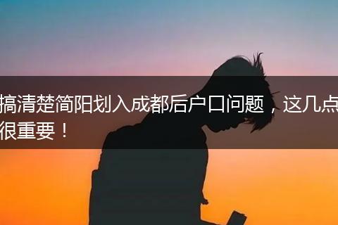 搞清楚简阳划入成都后户口问题，这几点很重要！
