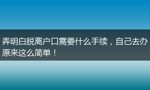 弄明白脱离户口需要什么手续，自己去办原来这么简单！