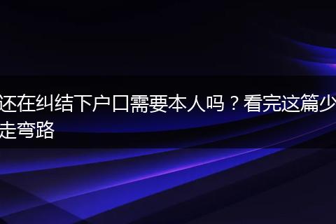 还在纠结下户口需要本人吗？看完这篇少走弯路