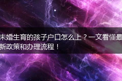 未婚生育的孩子户口怎么上？一文看懂最新政策和办理流程！