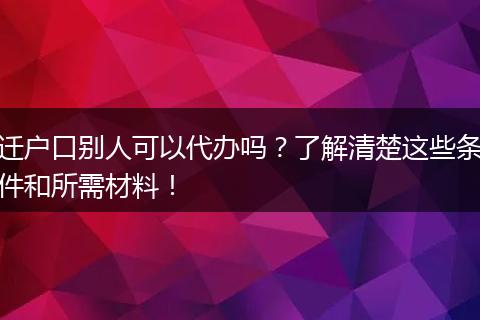 迁户口别人可以代办吗？了解清楚这些条件和所需材料！