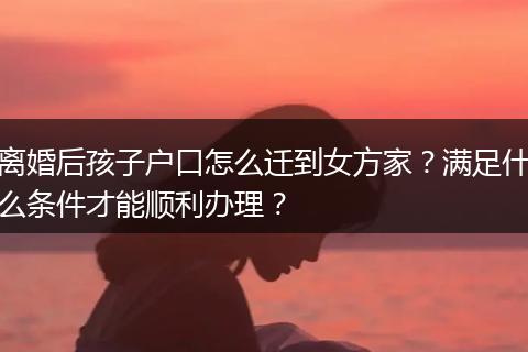 离婚后孩子户口怎么迁到女方家？满足什么条件才能顺利办理？