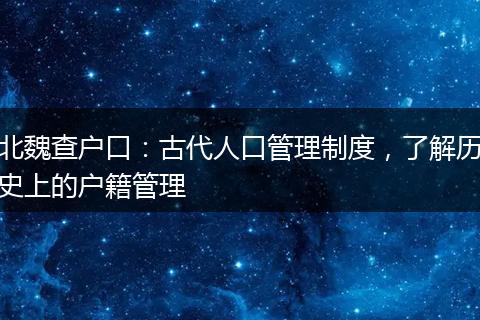 北魏查户口：古代人口管理制度，了解历史上的户籍管理