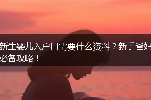新生婴儿入户口需要什么资料？新手爸妈必备攻略！