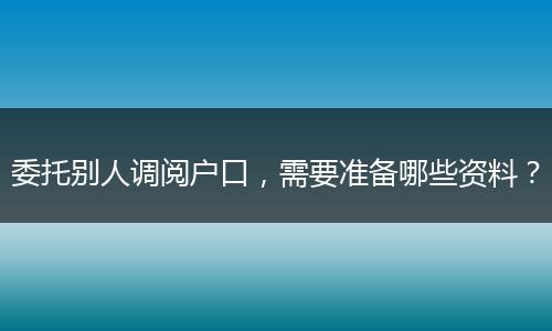 委托别人调阅户口，需要准备哪些资料？