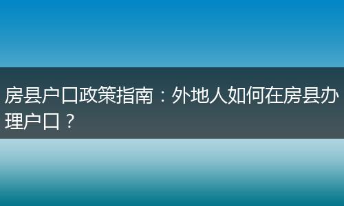 房县户口政策指南：外地人如何在房县办理户口？
