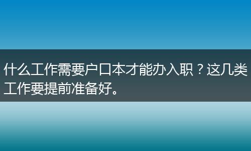 什么工作需要户口本才能办入职？这几类工作要提前准备好。