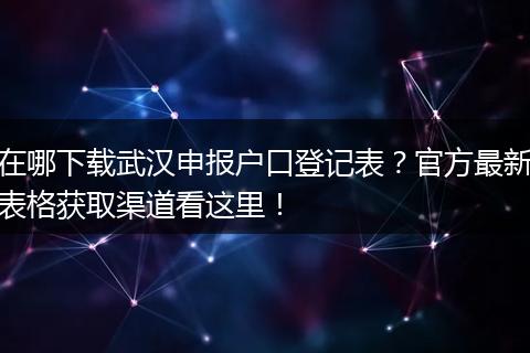 在哪下载武汉申报户口登记表？官方最新表格获取渠道看这里！