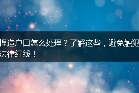 捏造户口怎么处理？了解这些，避免触犯法律红线！