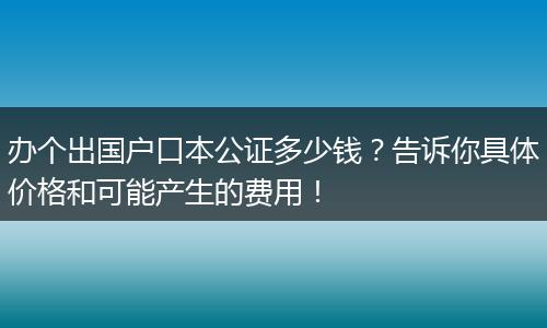 办个出国户口本公证多少钱？告诉你具体价格和可能产生的费用！