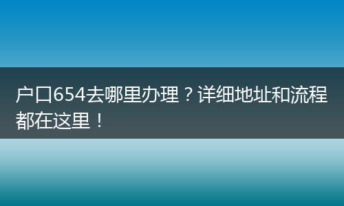 户口654去哪里办理？详细地址和流程都在这里！