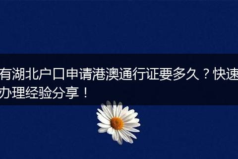 有湖北户口申请港澳通行证要多久？快速办理经验分享！