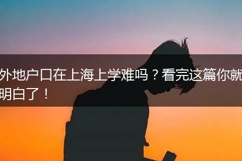 外地户口在上海上学难吗？看完这篇你就明白了！