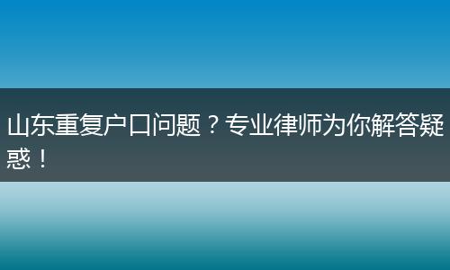 山东重复户口问题？专业律师为你解答疑惑！