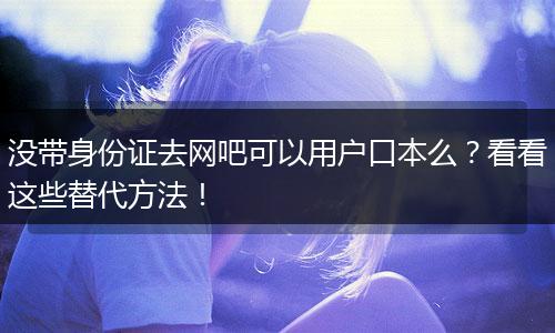 没带身份证去网吧可以用户口本么？看看这些替代方法！