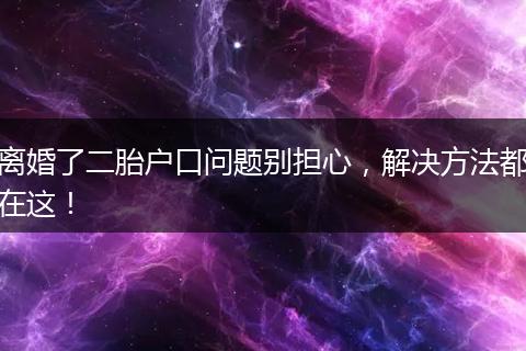 离婚了二胎户口问题别担心，解决方法都在这！