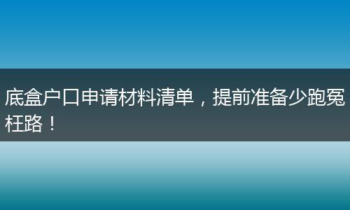 底盒户口申请材料清单，提前准备少跑冤枉路！