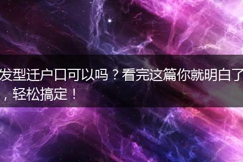发型迁户口可以吗？看完这篇你就明白了，轻松搞定！