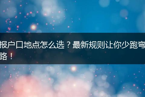 报户口地点怎么选？最新规则让你少跑弯路！