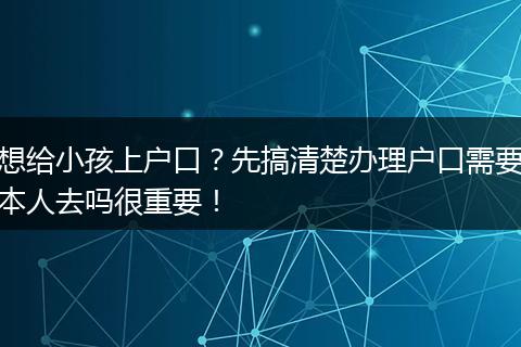 想给小孩上户口？先搞清楚办理户口需要本人去吗很重要！
