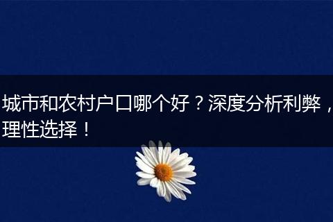 城市和农村户口哪个好？深度分析利弊，理性选择！