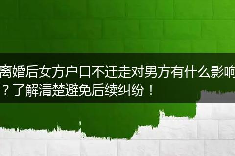 离婚后女方户口不迁走对男方有什么影响？了解清楚避免后续纠纷！