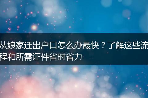 从娘家迁出户口怎么办最快？了解这些流程和所需证件省时省力