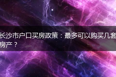 长沙市户口买房政策：最多可以购买几套房产？