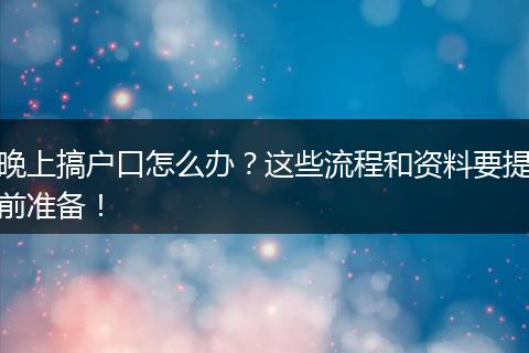晚上搞户口怎么办？这些流程和资料要提前准备！
