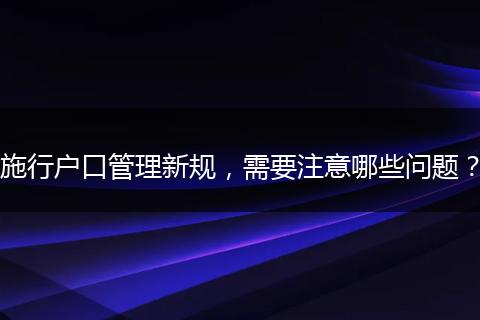 施行户口管理新规，需要注意哪些问题？