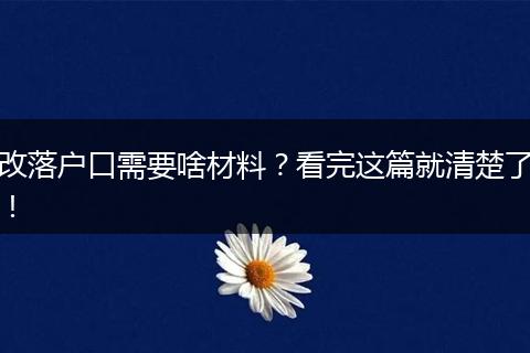 改落户口需要啥材料？看完这篇就清楚了！