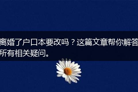 离婚了户口本要改吗？这篇文章帮你解答所有相关疑问。