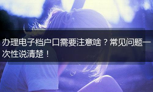 办理电子档户口需要注意啥？常见问题一次性说清楚！