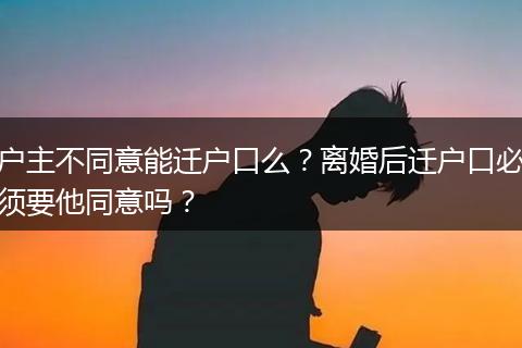 户主不同意能迁户口么？离婚后迁户口必须要他同意吗？