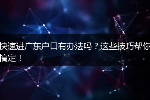 快速进广东户口有办法吗？这些技巧帮你搞定！