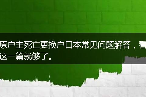 原户主死亡更换户口本常见问题解答，看这一篇就够了。