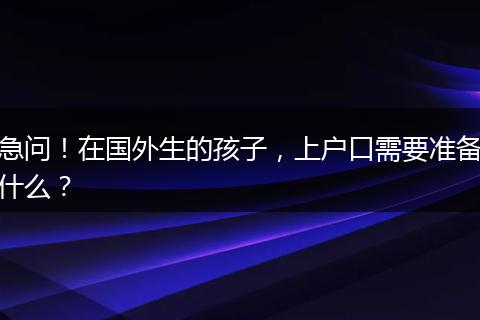 急问！在国外生的孩子，上户口需要准备什么？