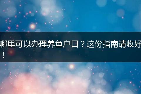 哪里可以办理养鱼户口？这份指南请收好！