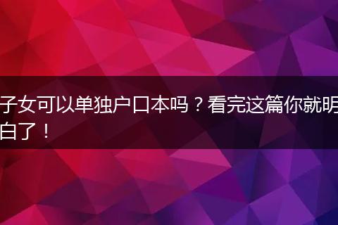 子女可以单独户口本吗？看完这篇你就明白了！