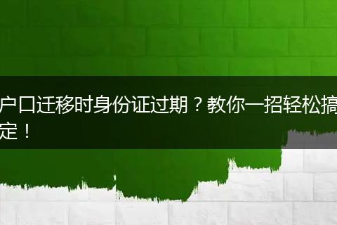 户口迁移时身份证过期？教你一招轻松搞定！