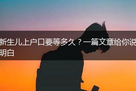 新生儿上户口要等多久？一篇文章给你说明白
