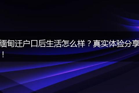 缅甸迁户口后生活怎么样？真实体验分享！
