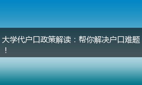 大学代户口政策解读：帮你解决户口难题！