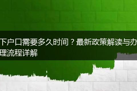 下户口需要多久时间？最新政策解读与办理流程详解