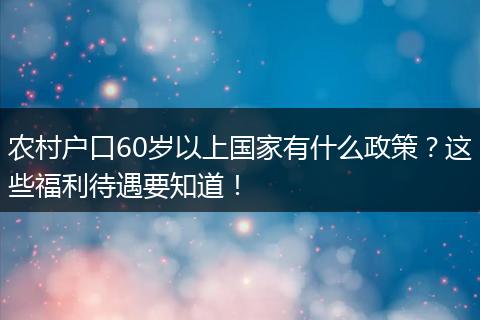 农村户口60岁以上国家有什么政策？这些福利待遇要知道！