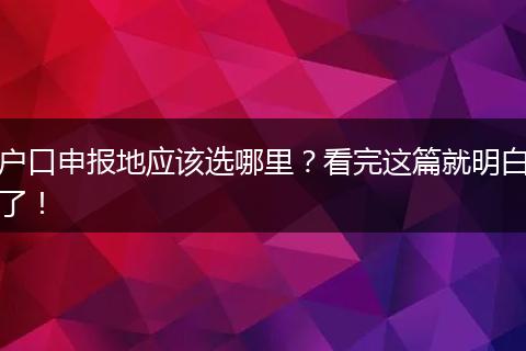 户口申报地应该选哪里？看完这篇就明白了！