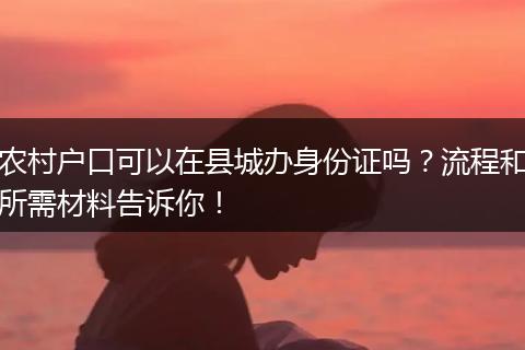 农村户口可以在县城办身份证吗？流程和所需材料告诉你！